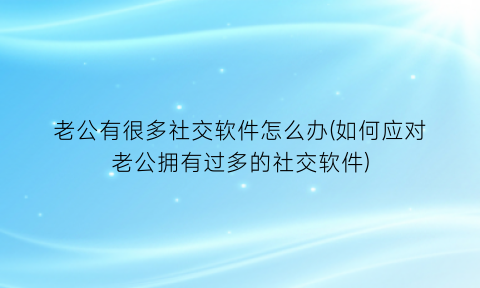 老公有很多社交软件怎么办(如何应对老公拥有过多的社交软件)