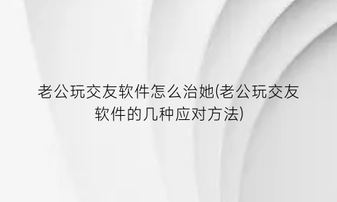 “老公玩交友软件怎么治她(老公玩交友软件的几种应对方法)