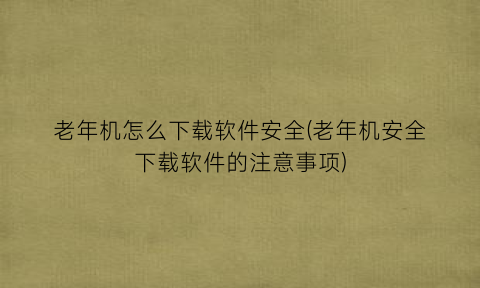 老年机怎么下载软件安全(老年机安全下载软件的注意事项)