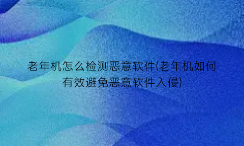 老年机怎么检测恶意软件(老年机如何有效避免恶意软件入侵)