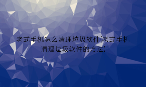 “老式手机怎么清理垃圾软件(老式手机清理垃圾软件的方法)