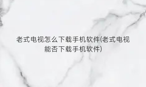老式电视怎么下载手机软件(老式电视能否下载手机软件)