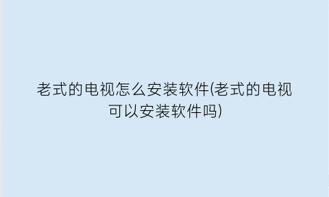 老式的电视怎么安装软件(老式的电视可以安装软件吗)