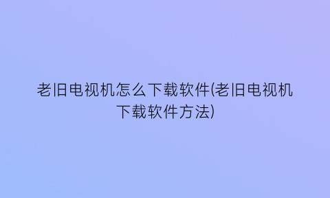 “老旧电视机怎么下载软件(老旧电视机下载软件方法)