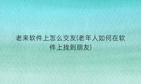 老来软件上怎么交友(老年人如何在软件上找到朋友)