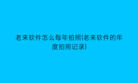 “老来软件怎么每年拍照(老来软件的年度拍照记录)