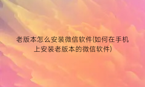 老版本怎么安装微信软件(如何在手机上安装老版本的微信软件)