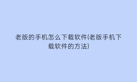 老版的手机怎么下载软件(老版手机下载软件的方法)