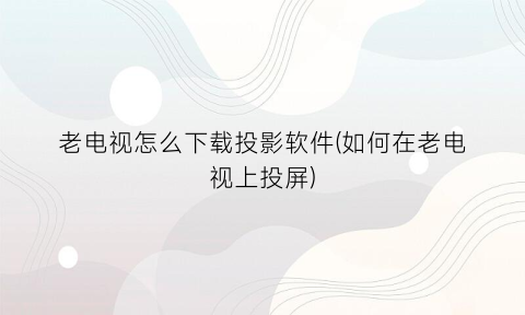 老电视怎么下载投影软件(如何在老电视上投屏)