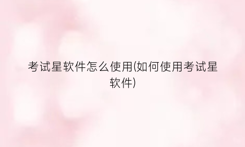 “考试星软件怎么使用(如何使用考试星软件)