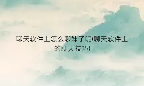 “聊天软件上怎么聊妹子呢(聊天软件上的聊天技巧)