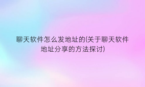 聊天软件怎么发地址的(关于聊天软件地址分享的方法探讨)