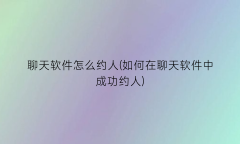 聊天软件怎么约人(如何在聊天软件中成功约人)