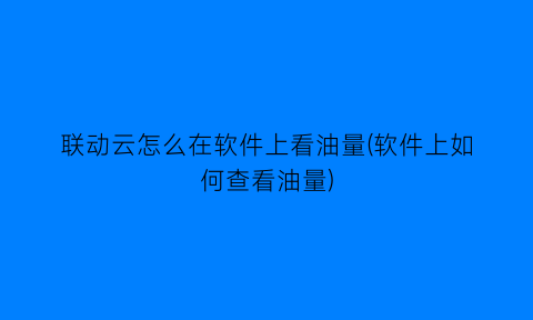 联动云怎么在软件上看油量(软件上如何查看油量)