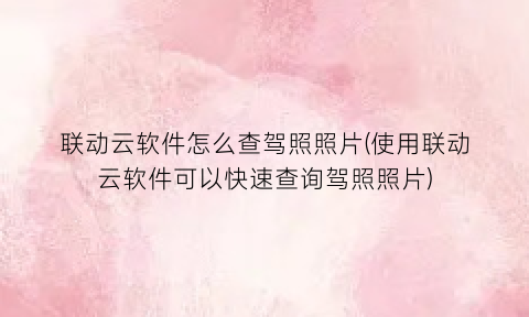 “联动云软件怎么查驾照照片(使用联动云软件可以快速查询驾照照片)