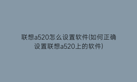 联想a520怎么设置软件(如何正确设置联想a520上的软件)