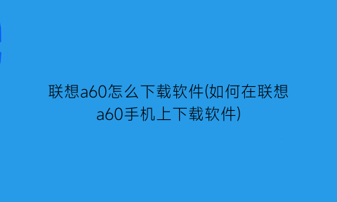 联想a60怎么下载软件(如何在联想a60手机上下载软件)