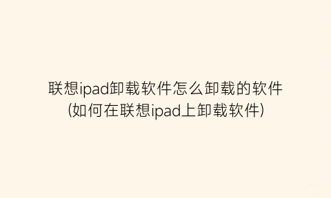 联想ipad卸载软件怎么卸载的软件(如何在联想ipad上卸载软件)