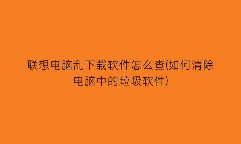 “联想电脑乱下载软件怎么查(如何清除电脑中的垃圾软件)