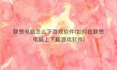 联想电脑怎么下游戏软件(如何在联想电脑上下载游戏软件)