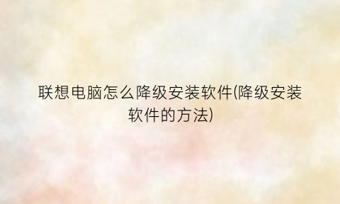 联想电脑怎么降级安装软件(降级安装软件的方法)