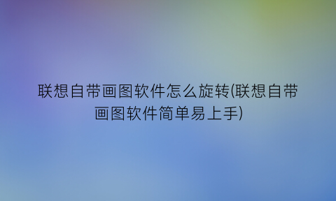 联想自带画图软件怎么旋转(联想自带画图软件简单易上手)