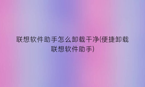 联想软件助手怎么卸载干净(便捷卸载联想软件助手)