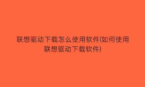 联想驱动下载怎么使用软件(如何使用联想驱动下载软件)