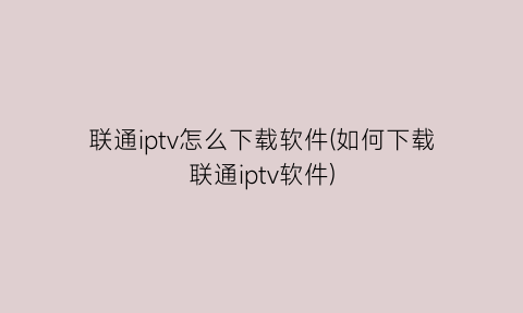 联通iptv怎么下载软件(如何下载联通iptv软件)