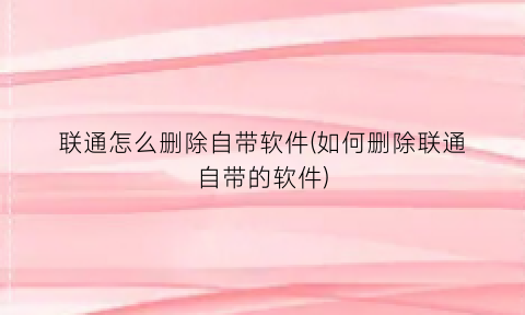联通怎么删除自带软件(如何删除联通自带的软件)