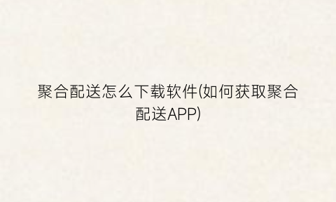 聚合配送怎么下载软件(如何获取聚合配送APP)