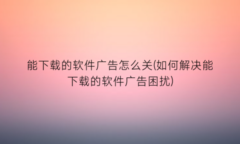 “能下载的软件广告怎么关(如何解决能下载的软件广告困扰)