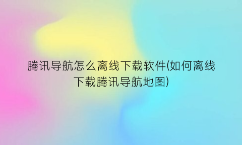 腾讯导航怎么离线下载软件(如何离线下载腾讯导航地图)