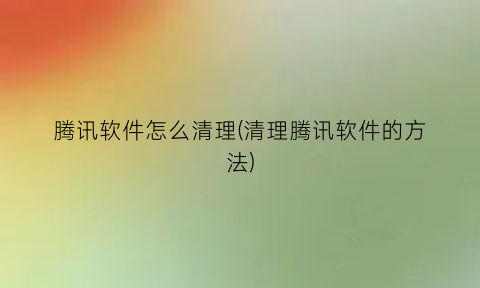 腾讯软件怎么清理(清理腾讯软件的方法)