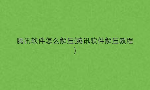 腾讯软件怎么解压(腾讯软件解压教程)