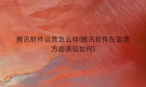 腾讯软件运营怎么样(腾讯软件在运营方面表现如何)