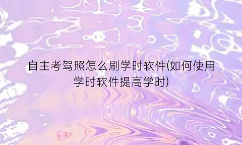 “自主考驾照怎么刷学时软件(如何使用学时软件提高学时)