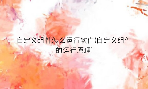 “自定义组件怎么运行软件(自定义组件的运行原理)