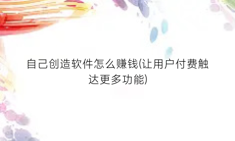 自己创造软件怎么赚钱(让用户付费触达更多功能)