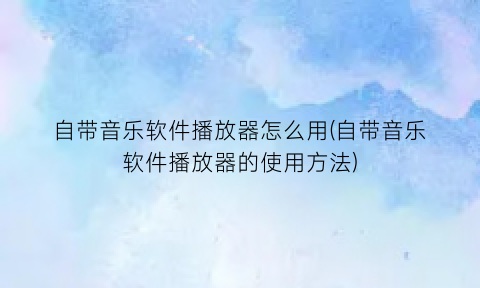 自带音乐软件播放器怎么用(自带音乐软件播放器的使用方法)