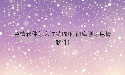 “色情软件怎么注销(如何彻底删除色情软件)