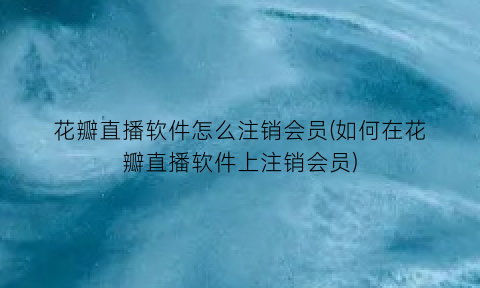 “花瓣直播软件怎么注销会员(如何在花瓣直播软件上注销会员)