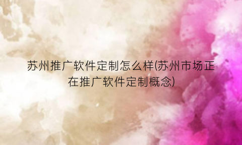 苏州推广软件定制怎么样(苏州市场正在推广软件定制概念)