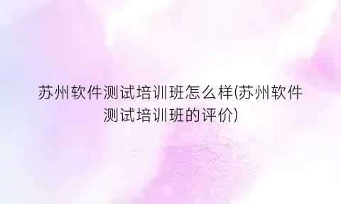 “苏州软件测试培训班怎么样(苏州软件测试培训班的评价)