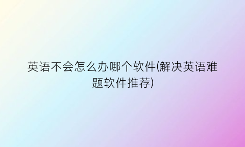 英语不会怎么办哪个软件(解决英语难题软件推荐)