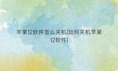 “苹果12软件怎么关机(如何关机苹果12软件)