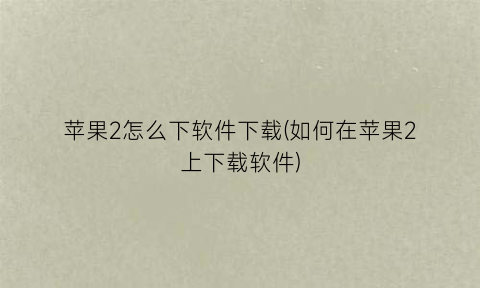 苹果2怎么下软件下载(如何在苹果2上下载软件)
