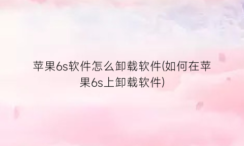 苹果6s软件怎么卸载软件(如何在苹果6s上卸载软件)