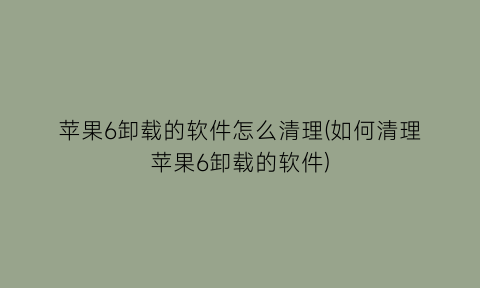 苹果6卸载的软件怎么清理(如何清理苹果6卸载的软件)
