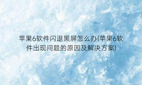 苹果6软件闪退黑屏怎么办(苹果6软件出现问题的原因及解决方案)